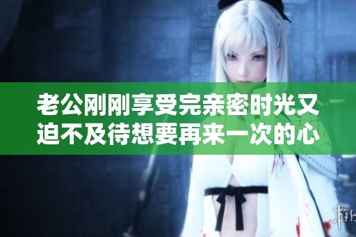老公刚刚享受完亲密时光又迫不及待想要再来一次的心情解析