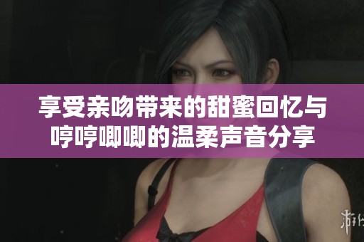享受亲吻带来的甜蜜回忆与哼哼唧唧的温柔声音分享