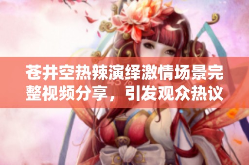 苍井空热辣演绎激情场景完整视频分享，引发观众热议与关注