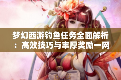 梦幻西游钓鱼任务全面解析：高效技巧与丰厚奖励一网打尽