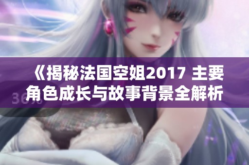《揭秘法国空姐2017 主要角色成长与故事背景全解析》
