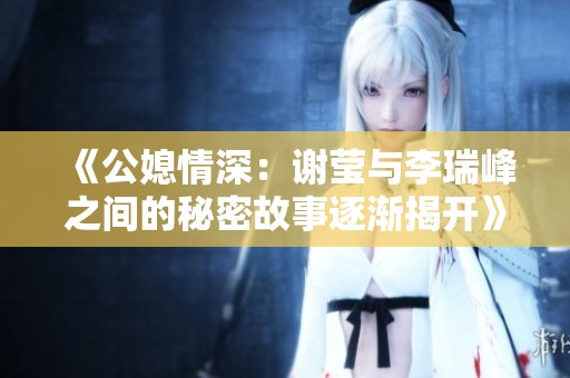 《公媳情深：谢莹与李瑞峰之间的秘密故事逐渐揭开》
