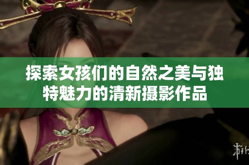 探索女孩们的自然之美与独特魅力的清新摄影作品