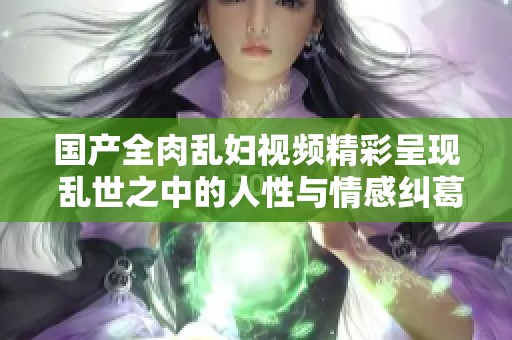 国产全肉乱妇视频精彩呈现 乱世之中的人性与情感纠葛