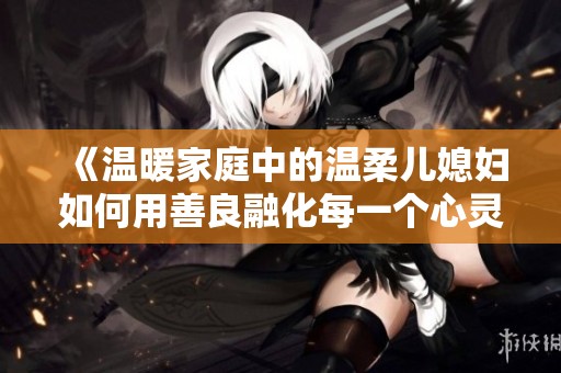 《温暖家庭中的温柔儿媳妇如何用善良融化每一个心灵》