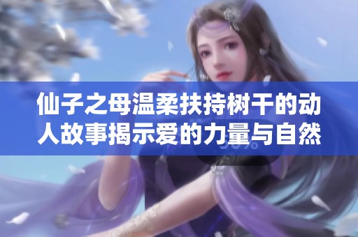 仙子之母温柔扶持树干的动人故事揭示爱的力量与自然的和谐