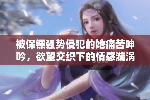 被保镖强势侵犯的她痛苦呻吟，欲望交织下的情感漩涡令人心颤