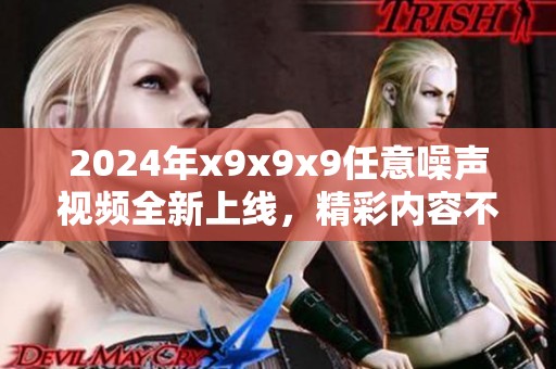 2024年x9x9x9任意噪声视频全新上线，精彩内容不容错过！