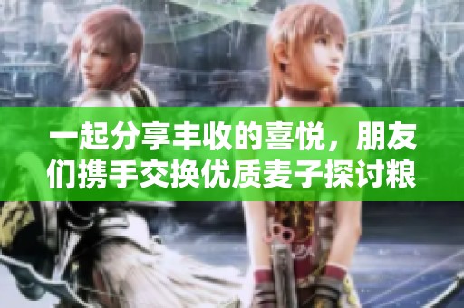 一起分享丰收的喜悦，朋友们携手交换优质麦子探讨粮食的未来