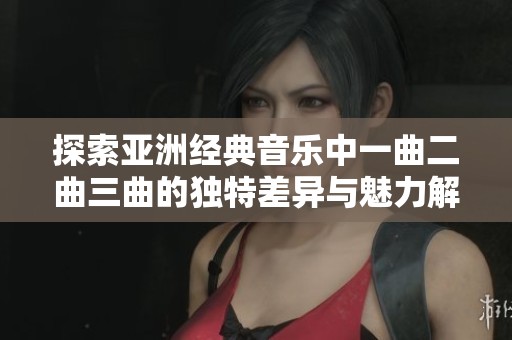 探索亚洲经典音乐中一曲二曲三曲的独特差异与魅力解析