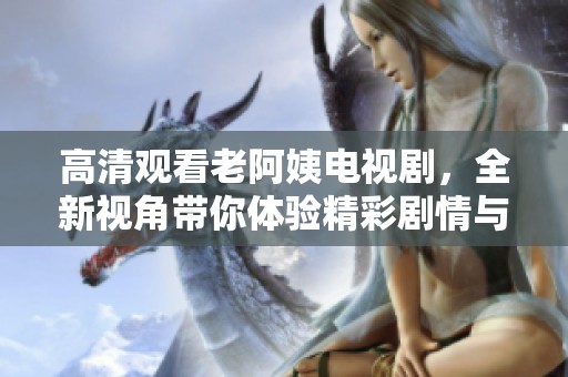 高清观看老阿姨电视剧，全新视角带你体验精彩剧情与角色魅力