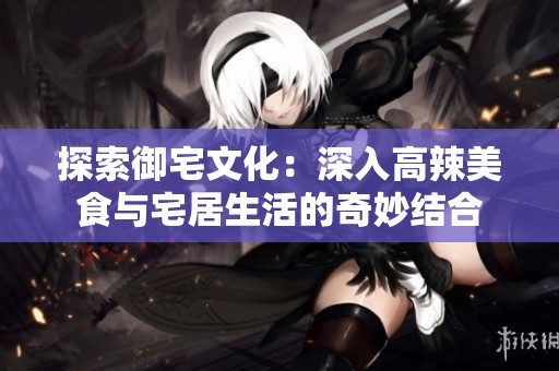 探索御宅文化：深入高辣美食与宅居生活的奇妙结合