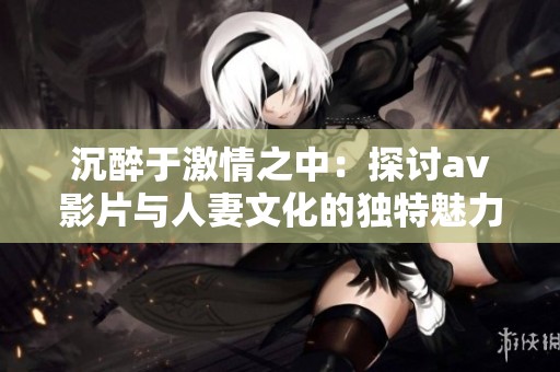沉醉于激情之中：探讨av影片与人妻文化的独特魅力与现象