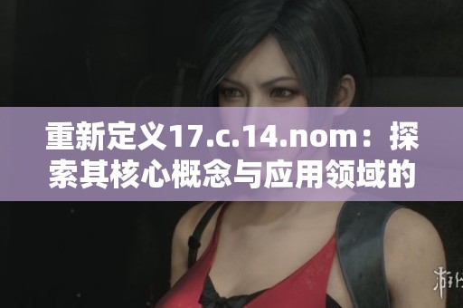 重新定义17.c.14.nom：探索其核心概念与应用领域的深度解析