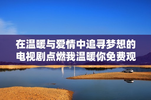 在温暖与爱情中追寻梦想的电视剧点燃我温暖你免费观看方式分享