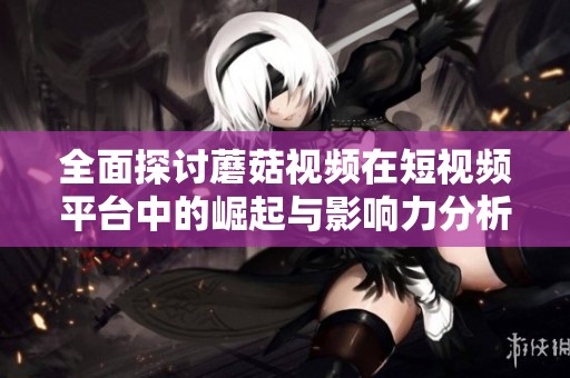 全面探讨蘑菇视频在短视频平台中的崛起与影响力分析