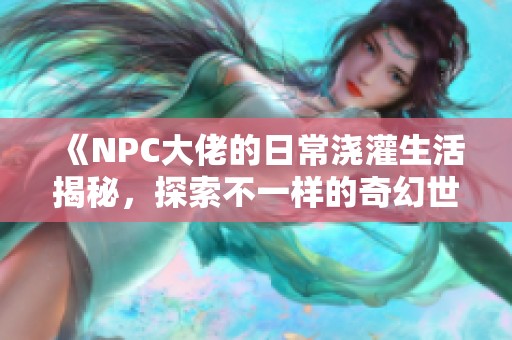 《NPC大佬的日常浇灌生活揭秘，探索不一样的奇幻世界》