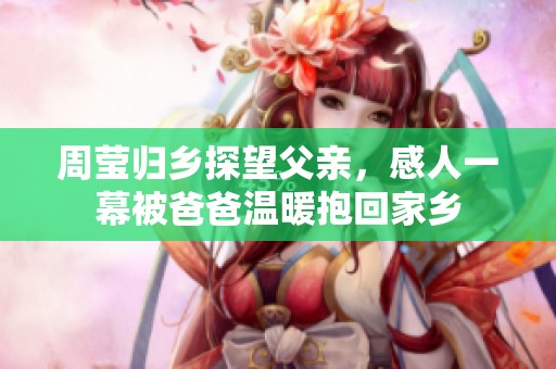 周莹归乡探望父亲，感人一幕被爸爸温暖抱回家乡
