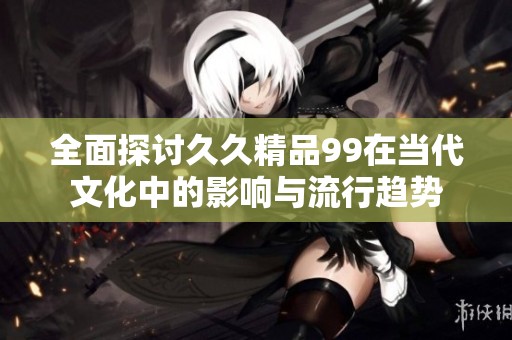 全面探讨久久精品99在当代文化中的影响与流行趋势
