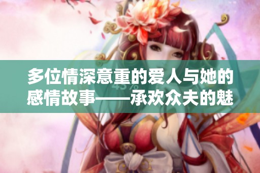 多位情深意重的爱人与她的感情故事——承欢众夫的魅力探寻