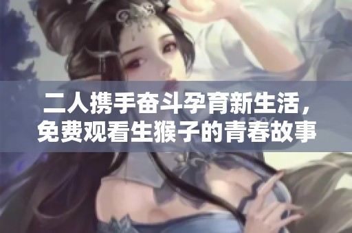 二人携手奋斗孕育新生活，免费观看生猴子的青春故事大揭秘