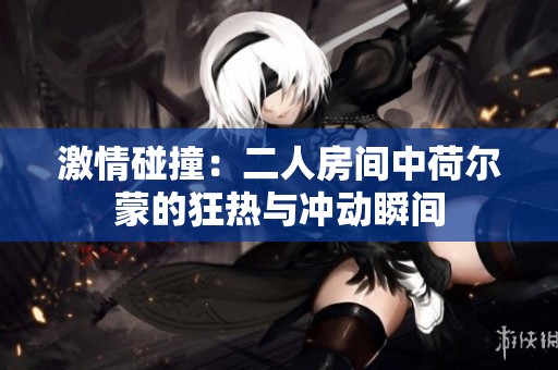 激情碰撞：二人房间中荷尔蒙的狂热与冲动瞬间