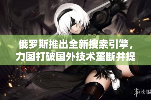俄罗斯推出全新搜索引擎，力图打破国外技术垄断并提升网络安全