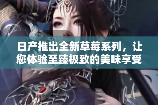 日产推出全新草莓系列，让您体验至臻极致的美味享受