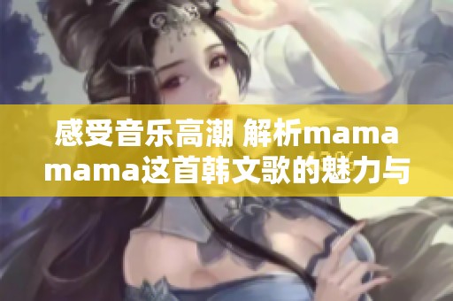 感受音乐高潮 解析mamamama这首韩文歌的魅力与情感表达