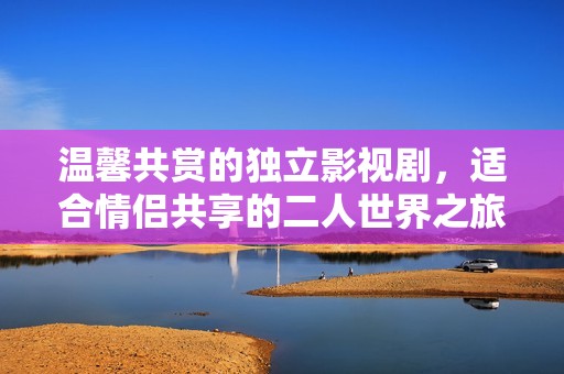 温馨共赏的独立影视剧，适合情侣共享的二人世界之旅