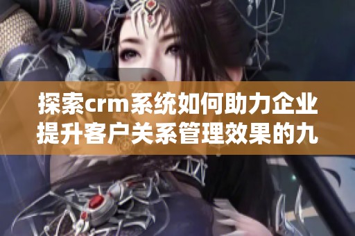 探索crm系统如何助力企业提升客户关系管理效果的九大关键要素