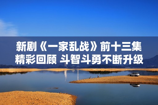 新剧《一家乱战》前十三集精彩回顾 斗智斗勇不断升级的家庭纷争