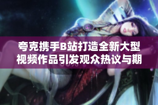 夸克携手B站打造全新大型视频作品引发观众热议与期待