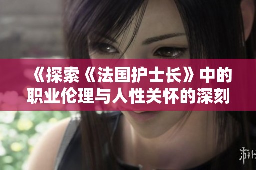 《探索《法国护士长》中的职业伦理与人性关怀的深刻内涵》
