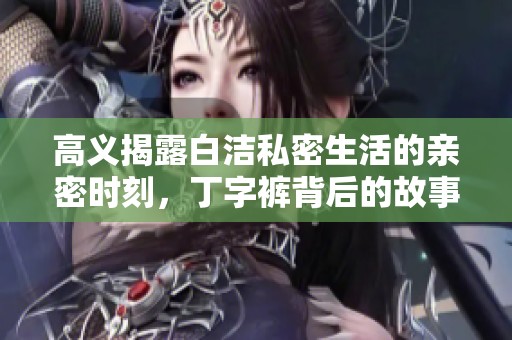 高义揭露白洁私密生活的亲密时刻，丁字裤背后的故事引发热议