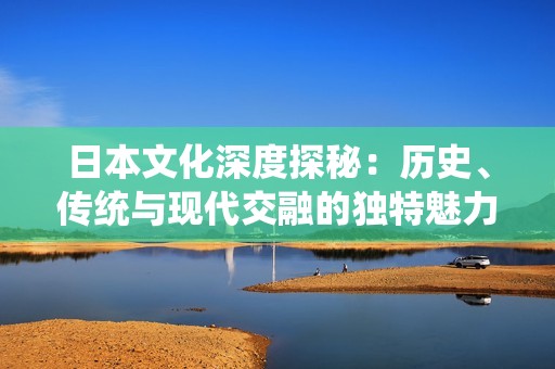 日本文化深度探秘：历史、传统与现代交融的独特魅力
