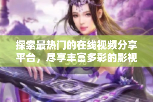 探索最热门的在线视频分享平台，尽享丰富多彩的影视资源与精彩内容