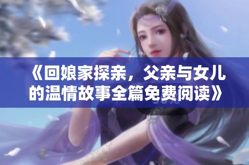 《回娘家探亲，父亲与女儿的温情故事全篇免费阅读》