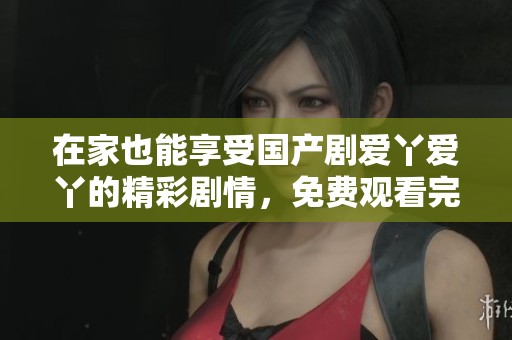 在家也能享受国产剧爱丫爱丫的精彩剧情，免费观看完全攻略分享
