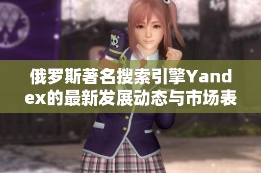 俄罗斯著名搜索引擎Yandex的最新发展动态与市场表现分析