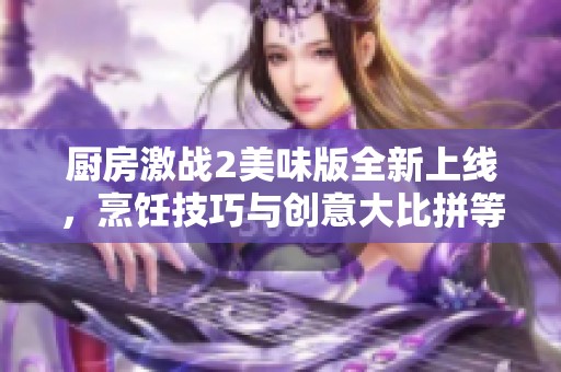 厨房激战2美味版全新上线，烹饪技巧与创意大比拼等你来挑战