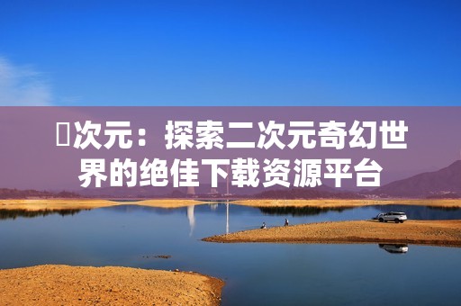 囧次元：探索二次元奇幻世界的绝佳下载资源平台