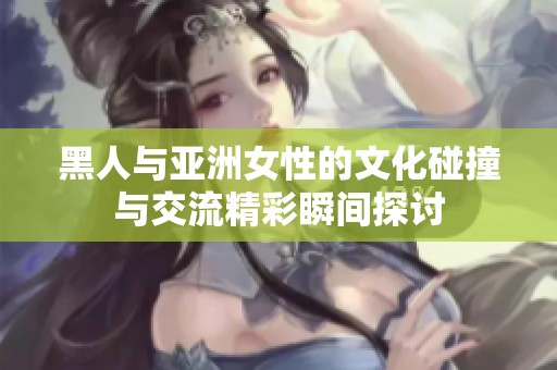 黑人与亚洲女性的文化碰撞与交流精彩瞬间探讨