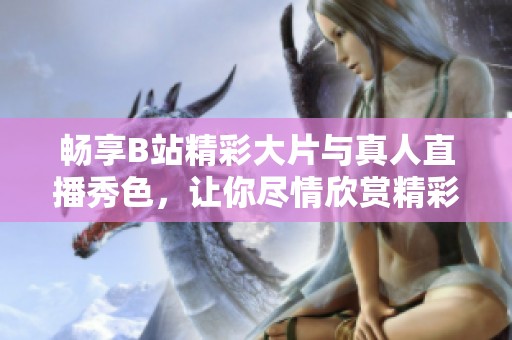 畅享B站精彩大片与真人直播秀色，让你尽情欣赏精彩内容