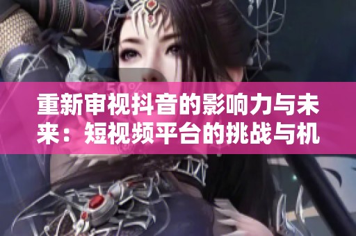 重新审视抖音的影响力与未来：短视频平台的挑战与机遇探索