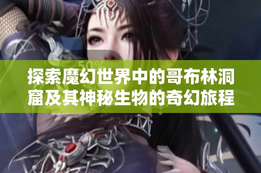 探索魔幻世界中的哥布林洞窟及其神秘生物的奇幻旅程