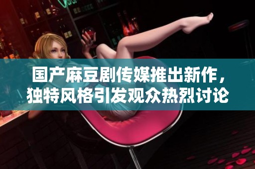 国产麻豆剧传媒推出新作，独特风格引发观众热烈讨论与期待