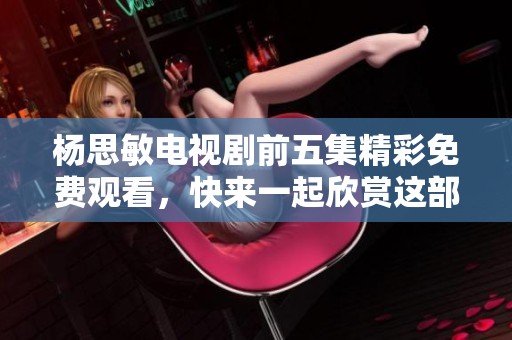 杨思敏电视剧前五集精彩免费观看，快来一起欣赏这部热播佳作吧