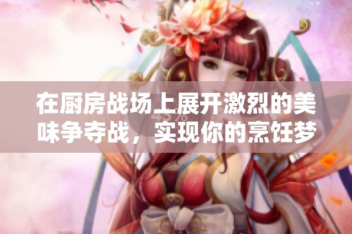 在厨房战场上展开激烈的美味争夺战，实现你的烹饪梦想与创意
