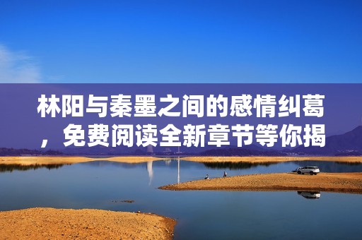 林阳与秦墨之间的感情纠葛，免费阅读全新章节等你揭晓